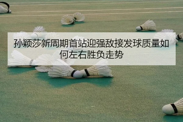 孙颖莎新周期首站迎强敌接发球质量如何左右胜负走势